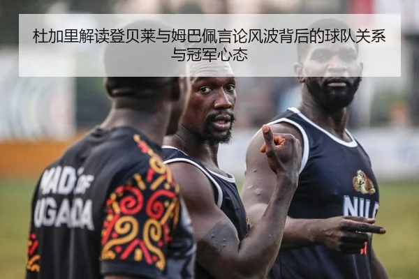 杜加里解读登贝莱与姆巴佩言论风波背后的球队关系与冠军心态
